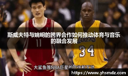 斯威夫特与姚明的跨界合作如何推动体育与音乐的融合发展