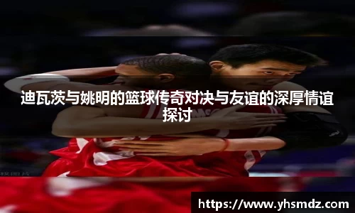 迪瓦茨与姚明的篮球传奇对决与友谊的深厚情谊探讨
